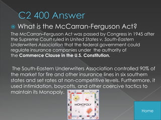    What is the McCarran-Ferguson Act?
The McCarran–Ferguson Act was passed by Congress in 1945 after
the Supreme Court ruled in United States v. South-Eastern
Underwriters Association that the federal government could
regulate insurance companies under the authority of
the Commerce Clause in the U.S. Constitution.

 The South-Eastern Underwriters Association controlled 90% of
the market for fire and other insurance lines in six southern
states and set rates at non-competitive levels. Furthermore, it
used intimidation, boycotts, and other coercive tactics to
maintain its Monopoly.


                                                         Home
 