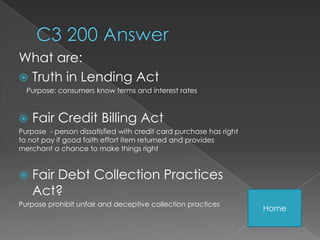 What are:
 Truth in Lending Act
  Purpose: consumers know terms and interest rates



   Fair Credit Billing Act
Purpose - person dissatisfied with credit card purchase has right
to not pay if good faith effort item returned and provides
merchant a chance to make things right


   Fair Debt Collection Practices
    Act?
Purpose prohibit unfair and deceptive collection practices
                                                                    Home
 