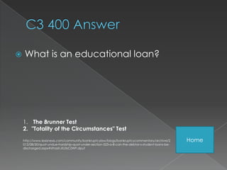     What is an educational loan?




    1. The Brunner Test
    2. "Totality of the Circumstances" Test
    http://www.lexisnexis.com/community/bankruptcylaw/blogs/bankruptcycommentary/archive/2        Home
    012/08/30/quot-undue-hardship-quot-under-section-523-a-8-can-the-debtor-s-student-loans-be-
    discharged.aspx#sthash.XU3sCZWP.dpuf
 