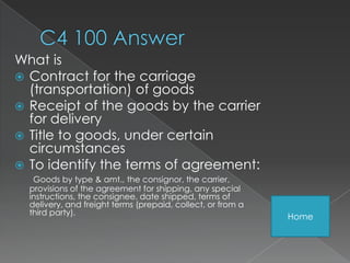 What is
 Contract for the carriage
  (transportation) of goods
 Receipt of the goods by the carrier
  for delivery
 Title to goods, under certain
  circumstances
 To identify the terms of agreement:
   Goods by type & amt., the consignor, the carrier,
  provisions of the agreement for shipping, any special
  instructions, the consignee, date shipped, terms of
  delivery, and freight terms (prepaid, collect, or from a
  third party).
                                                             Home
 