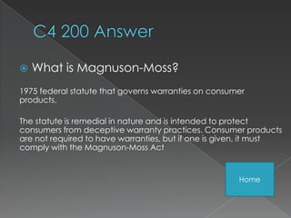    What is Magnuson-Moss?
1975 federal statute that governs warranties on consumer
products.

The statute is remedial in nature and is intended to protect
consumers from deceptive warranty practices. Consumer products
are not required to have warranties, but if one is given, it must
comply with the Magnuson-Moss Act


                                                      Home
 
