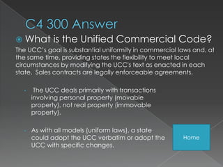  What       is the Unified Commercial Code?
The UCC’s goal is substantial uniformity in commercial laws and, at
the same time, providing states the flexibility to meet local
circumstances by modifying the UCC's text as enacted in each
state. Sales contracts are legally enforceable agreements.

  •    The UCC deals primarily with transactions
      involving personal property (movable
      property), not real property (immovable
      property).

  •   As with all models (uniform laws), a state
      could adopt the UCC verbatim or adopt the         Home
      UCC with specific changes.
 
