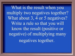 What is the result when you multiply two negatives together?  What about 3, 4 or 5 negatives?  Write a rule so that you will know the result (positive or negative) of multiplying many negatives together.   