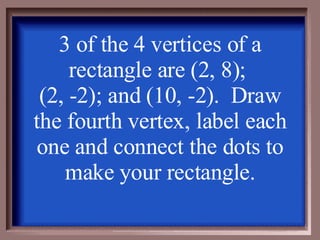 3 of the 4 vertices of a rectangle are (2, 8);  (2, -2); and (10, -2).  Draw the fourth vertex, label each one and connect the dots to make your rectangle. 