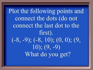 Plot the following points and connect the dots (do not connect the last dot to the first). (-8, -9); (-8, 10); (0, 0); (9, 10); (9, -9) What do you get? 
