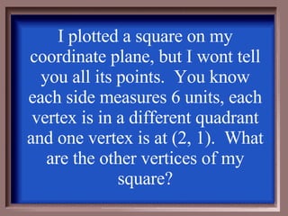 I plotted a square on my coordinate plane, but I wont tell you all its points.  You know each side measures 6 units, each vertex is in a different quadrant and one vertex is at (2, 1).  What are the other vertices of my square? 