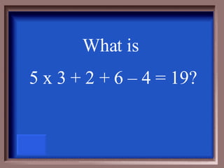 What is  5 x 3 + 2 + 6 – 4 = 19? 