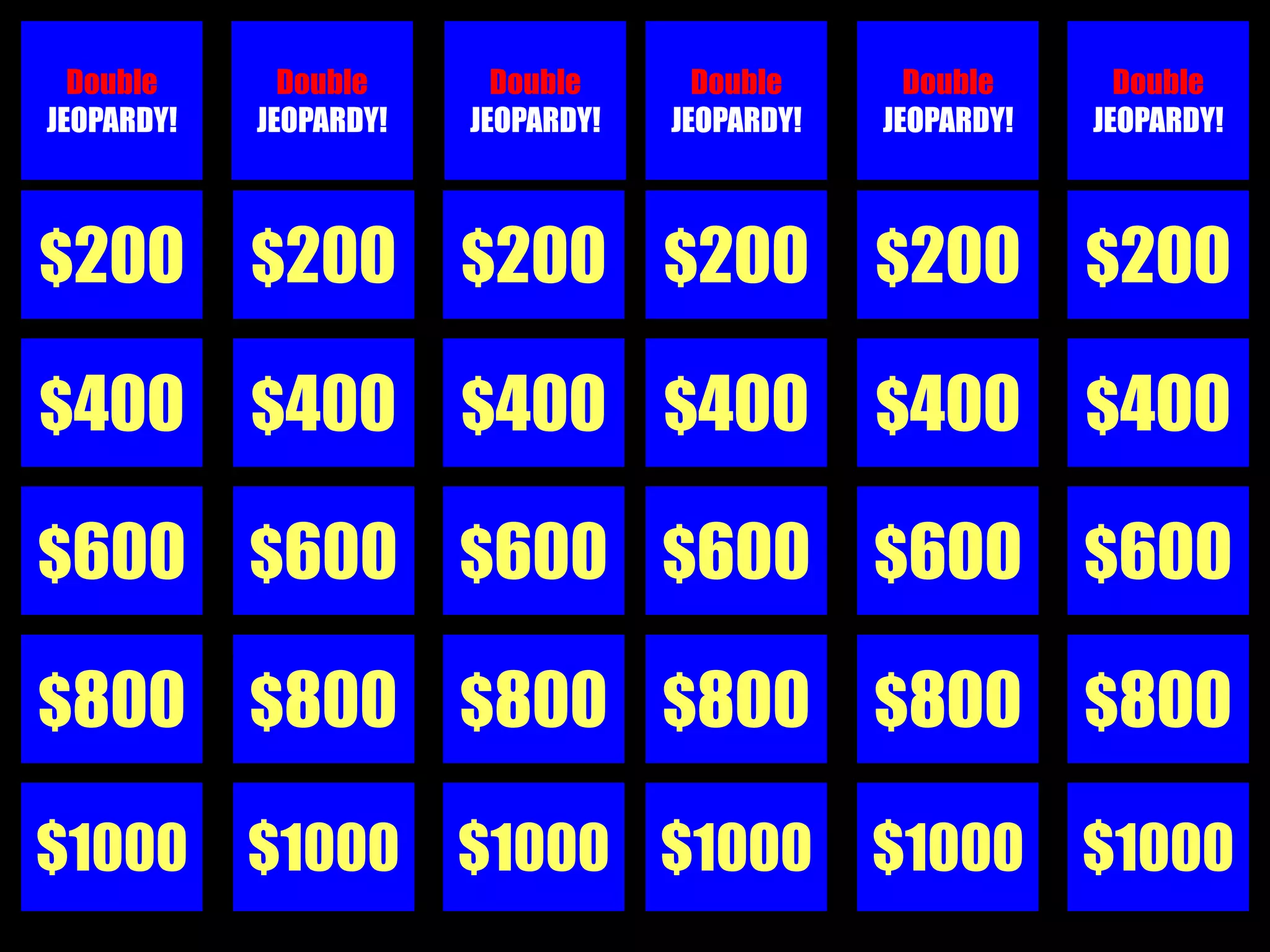 Double      Double      Double      Double      Double      Double
JEOPARDY!   JEOPARDY!   JEOPARDY!   JEOPARDY!   JEOPARDY!   JEOPARDY!



$200        $200        $200 $200               $200        $200

$400        $400        $400 $400               $400        $400

$600 $600 $600 $600 $600 $600

$800        $800 $800 $800                      $800 $800

$1000 $1000 $1000 $1000 $1000 $1000
 