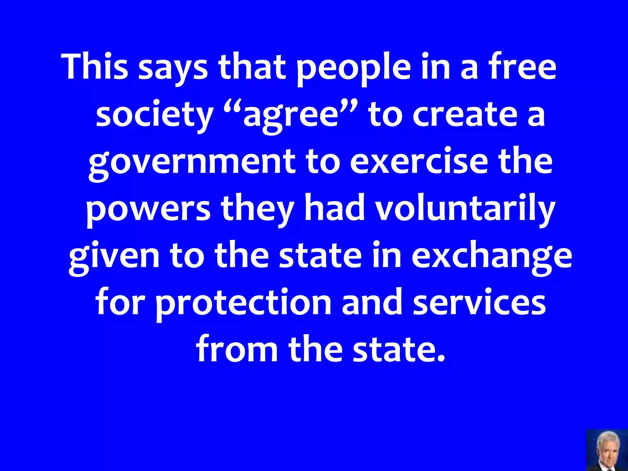 This says that people in a free
  society “agree” to create a
 government to exercise the
 powers they had voluntarily
given to the state in exchange
  for protection and services
        from the state.
 