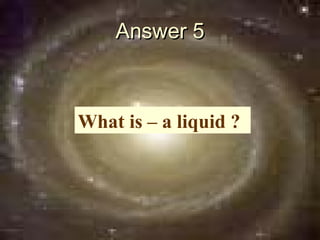Answer 5



What is – a liquid ?
 