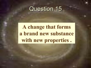Question 15

 A change that forms
a brand new substance
 with new properties .
 