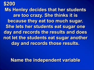 © Mark E. Damon - All Rights Reserved

   $200
   Ms Henley decides that her students
        are too crazy. She thinks it is
     because they eat too much sugar.
    She lets her students eat sugar one
   day and records the results and does
   not let the students eat sugar another
       day and records those results.


            Name the independent variable
 