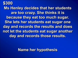 © Mark E. Damon - All Rights Reserved

   $300
   Ms Henley decides that her students
        are too crazy. She thinks it is
     because they eat too much sugar.
    She lets her students eat sugar one
   day and records the results and does
   not let the students eat sugar another
       day and records those results.


                          Name her hypothesis
 