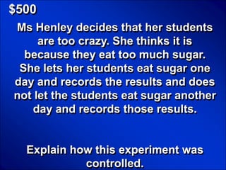 © Mark E. Damon - All Rights Reserved

   $500
      Ms Henley decides that her students
           are too crazy. She thinks it is
        because they eat too much sugar.
       She lets her students eat sugar one
      day and records the results and does
      not let the students eat sugar another
          day and records those results.


            Explain how this experiment was
                      controlled.
 