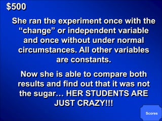 © Mark E. Damon - All Rights Reserved

   $500
       She ran the experiment once with the
        “change” or independent variable
         and once without under normal
        circumstances. All other variables
                  are constants.
            Now she is able to compare both
           results and find out that it was not
           the sugar… HER STUDENTS ARE
                     JUST CRAZY!!!
                                             Scores
 
