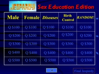 Sex Education Edition Male Female Diseases Birth  Control RANDOM! Q $100 Q $200 Q $300 Q $400 Q $500 Q $100 Q $100 Q $100 Q $100 Q $200 Q $200 Q $200 Q $200 Q $300 Q $300 Q $300 Q $300 Q $400 Q $400 Q $400 Q $400 Q $500 Q $500 Q $500 Q $500 Final Jeopardy 