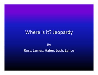 Where is it? Jeopardy

              By
Ross, James, Halen, Josh, Lance
 