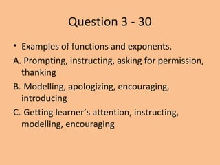 Question 3 - 30
? Examples of functions and exponents.
A. Prompting, instructing, asking for permission,
thanking
B. Modelling, apologizing, encouraging,
introducing
C. Getting learners attention, instructing,
modelling, encouraging
 