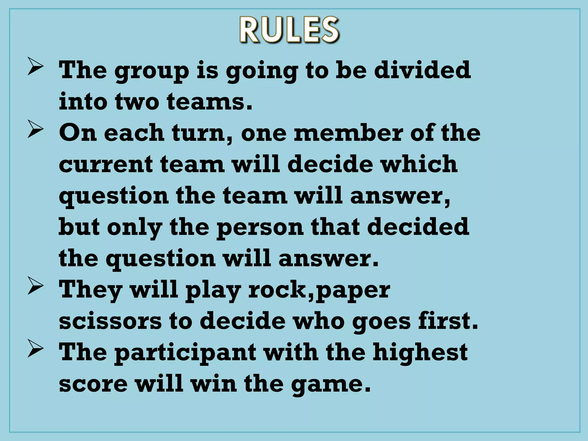  The group is going to be divided
into two teams.
 On each turn, one member of the
current team will decide which
question the team will answer,
but only the person that decided
the question will answer.
 They will play rock,paper
scissors to decide who goes first.
 The participant with the highest
score will win the game.
 