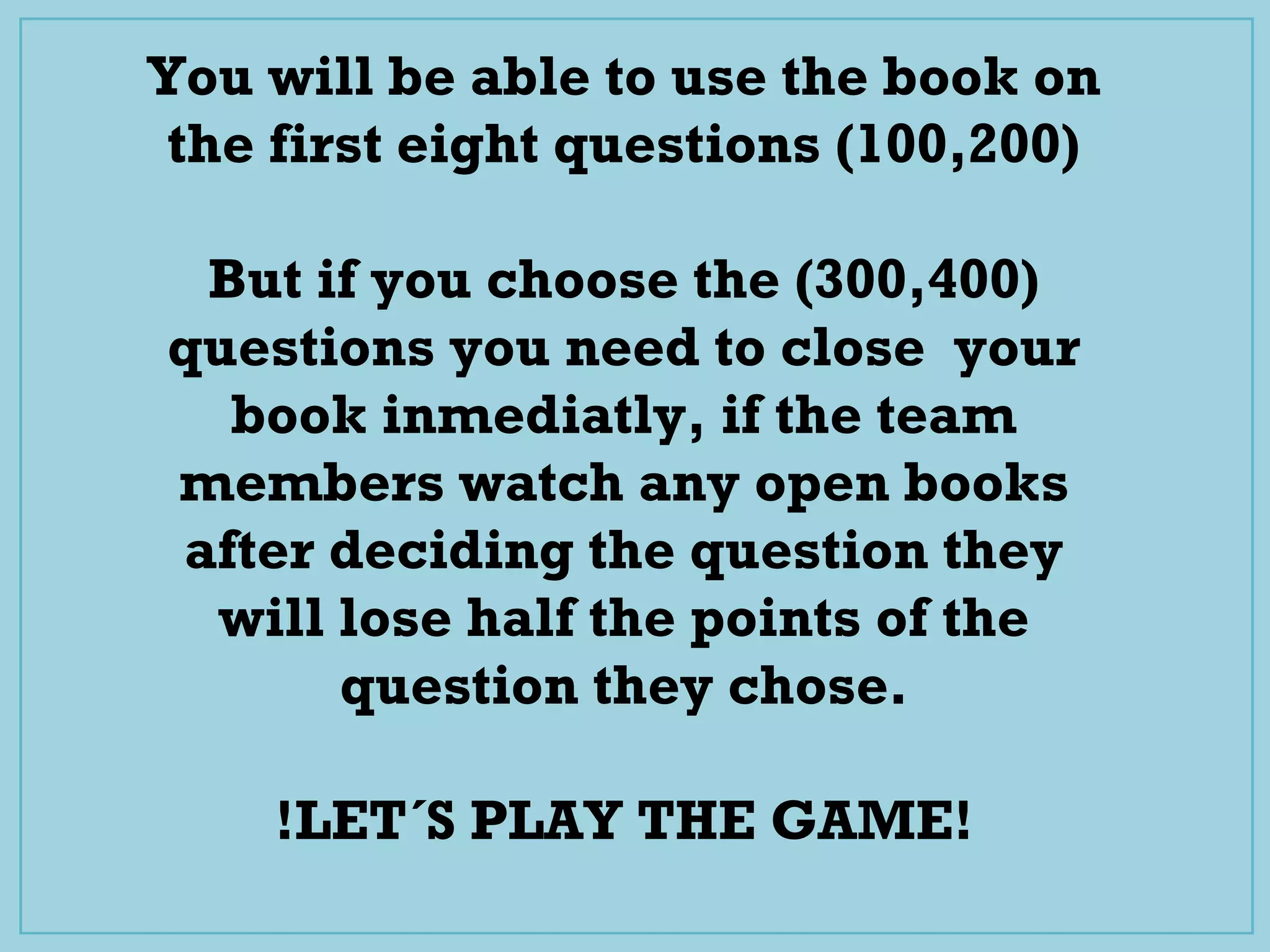 You will be able to use the book on
the first eight questions (100,200)
But if you choose the (300,400)
questions you need to close your
book inmediatly, if the team
members watch any open books
after deciding the question they
will lose half the points of the
question they chose.
!LET´S PLAY THE GAME!
 