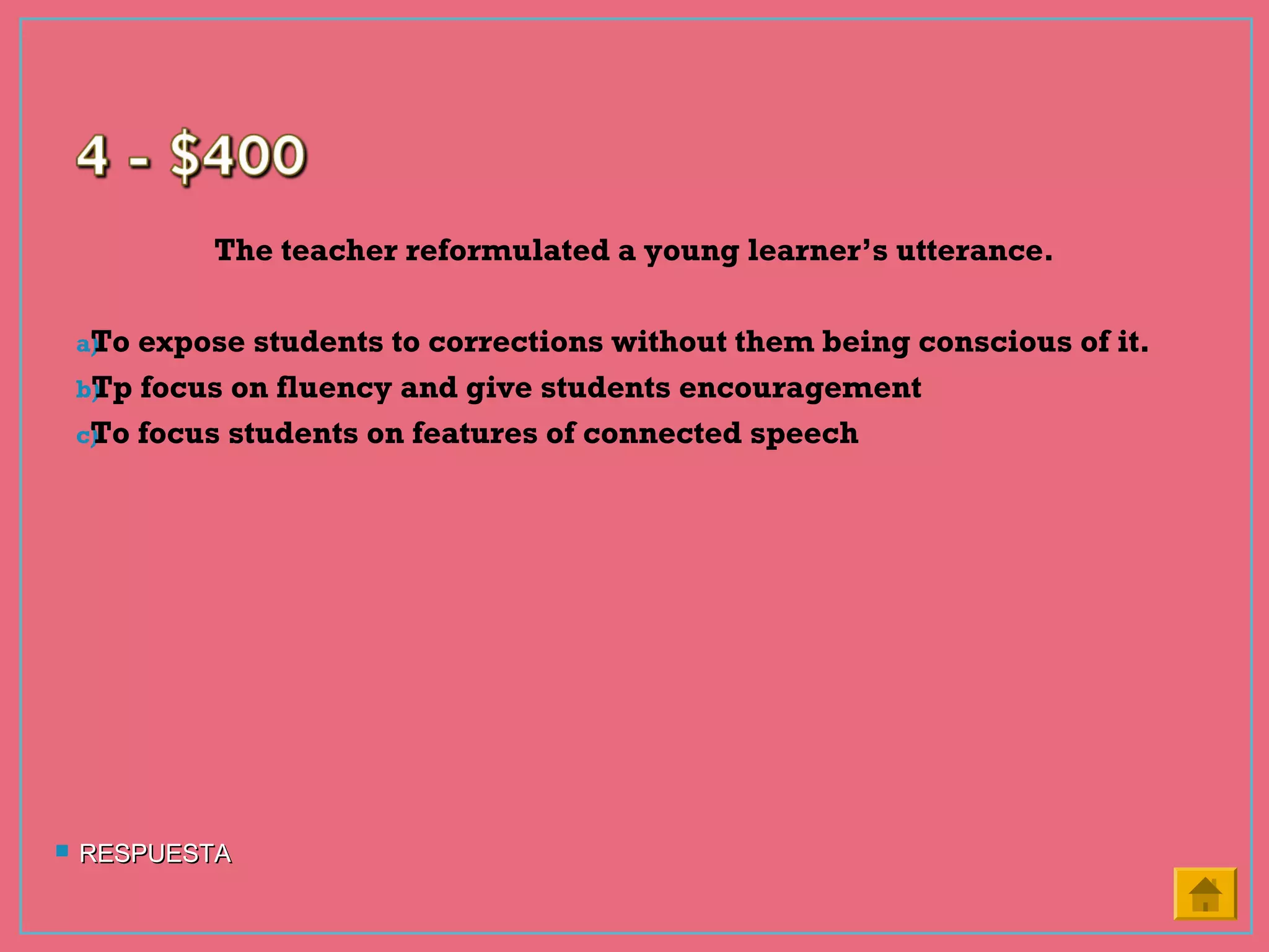 The teacher reformulated a young learner’s utterance.
a)To expose students to corrections without them being conscious of it.
b)Tp focus on fluency and give students encouragement
c)To focus students on features of connected speech
 RESPUESTARESPUESTA
 