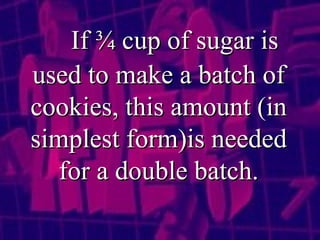 If ¾ cup of sugar is used to make a batch of cookies, this amount (in simplest form)is needed for a double batch. 