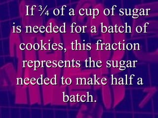 If ¾ of a cup of sugar is needed for a batch of cookies, this fraction represents the sugar needed to make half a batch. 