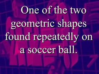 One of the two geometric shapes found repeatedly on a soccer ball. 