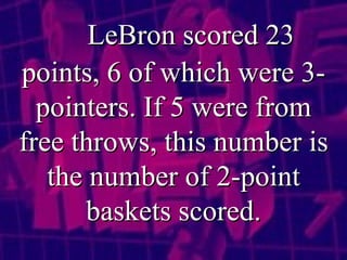 LeBron scored 23 points, 6 of which were 3-pointers. If 5 were from free throws, this number is the number of 2-point baskets scored. 