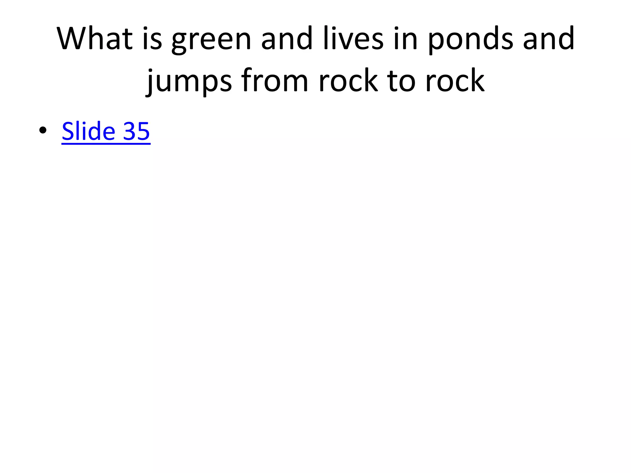 What is green and lives in ponds and
       jumps from rock to rock
• Slide 35
 