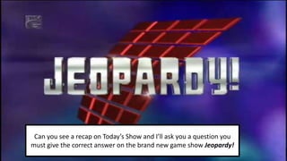 Can you see a recap on Today’s Show and I’ll ask you a question you
must give the correct answer on the brand new game show Jeopardy!
 