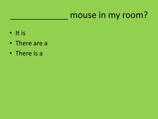 ____________ mouse in my room?
• It is
• There are a
• There is a
 