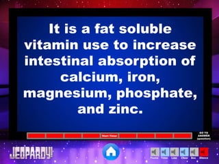 Cheer SilenceLoseTimer BooTheme
Start Timer
GO TO
ANSWER
(question)
It is a fat soluble
vitamin use to increase
intestinal absorption of
calcium, iron,
magnesium, phosphate,
and zinc.
 