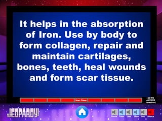 Cheer SilenceLoseTimer BooTheme
Start Timer
GO TO
ANSWER
(question)
It helps in the absorption
of Iron. Use by body to
form collagen, repair and
maintain cartilages,
bones, teeth, heal wounds
and form scar tissue.
 