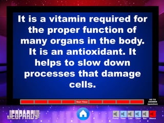 Cheer SilenceLoseTimer BooTheme
Start Timer
GO TO
ANSWER
(question)
It is a vitamin required for
the proper function of
many organs in the body.
It is an antioxidant. It
helps to slow down
processes that damage
cells.
 