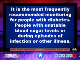 Cheer SilenceLoseTimer BooTheme
Start Timer
GO TO
ANSWER
(question)
It is the most frequently
recommended monitoring
for people with diabetes.
People with unstable
blood sugar levels or
during episodes of
infection or other illness.
 