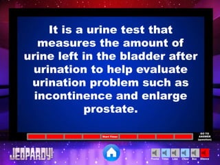 Cheer SilenceLoseTimer BooTheme
Start Timer
GO TO
ANSWER
(question)
It is a urine test that
measures the amount of
urine left in the bladder after
urination to help evaluate
urination problem such as
incontinence and enlarge
prostate.
 