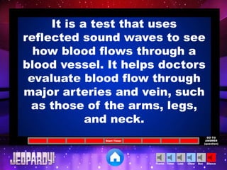 Cheer SilenceLoseTimer BooTheme
Start Timer
GO TO
ANSWER
(question)
It is a test that uses
reflected sound waves to see
how blood flows through a
blood vessel. It helps doctors
evaluate blood flow through
major arteries and vein, such
as those of the arms, legs,
and neck.
 