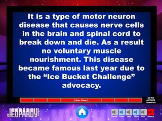 Cheer SilenceLoseTimer BooTheme
Start Timer
GO TO
ANSWER
(question)
It is a type of motor neuron
disease that causes nerve cells
in the brain and spinal cord to
break down and die. As a result
no voluntary muscle
nourishment. This disease
became famous last year due to
the “Ice Bucket Challenge”
advocacy.
 