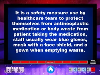 Cheer SilenceLoseTimer BooTheme
Start Timer
GO TO
ANSWER
(question)
It is a safety measure use by
healthcare team to protect
themselves from antineoplastic
medication or body waste from
patient taking the medication,
staff usually wear blue gloves,
mask with a face shield, and a
gown when emptying waste.
 