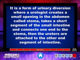 Cheer SilenceLoseTimer BooTheme
Start Timer
GO TO
ANSWER
(question)
It is a form of urinary diversion
where a urologist creates a
small opening in the abdomen
called stoma, takes a short
segment of the small intestine
and connects one end to the
stoma, then the ureters are
attached to the other end
segment of intestine.
 