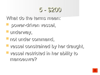 5 - $2005 - $200
What do the terms mean:What do the terms mean:
 power-driven vessel,power-driven vessel,
 underway,underway,
 not under command,not under command,
 vessel constrained by her draught,vessel constrained by her draught,
 vessel restricted in her ability tovessel restricted in her ability to
manoeuvre?manoeuvre?
 