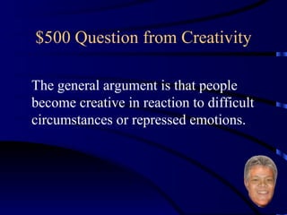 $500 Question from Creativity The general argument is that people become creative in reaction to difficult circumstances or repressed emotions. 
