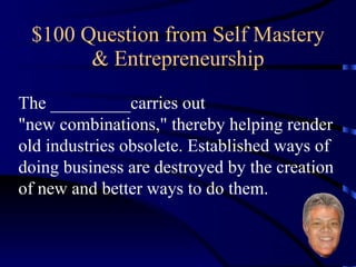 $100 Question from Self Mastery & Entrepreneurship The _________carries out  "new combinations," thereby helping render old industries obsolete. Established ways of doing business are destroyed by the creation of new and better ways to do them. 