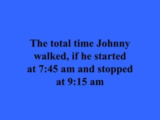 The total time Johnny
  walked, if he started
at 7:45 am and stopped
       at 9:15 am
 