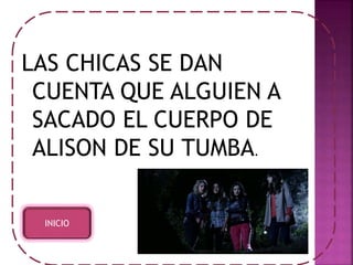 LAS CHICAS SE DAN 
CUENTA QUE ALGUIEN A 
SACADO EL CUERPO DE 
ALISON DE SU TUMBA. 
INICIO 
 
