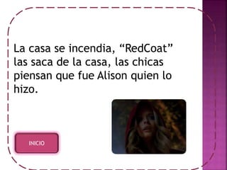 La casa se incendia, “RedCoat” 
las saca de la casa, las chicas 
piensan que fue Alison quien lo 
hizo. 
INICIO 
