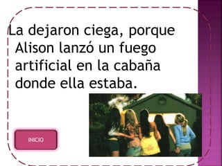 La dejaron ciega, porque 
Alison lanzó un fuego 
artificial en la cabaña 
donde ella estaba. 
INICIO 
 