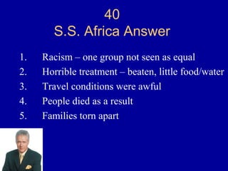40
       S.S. Africa Answer
1.   Racism – one group not seen as equal
2.   Horrible treatment – beaten, little food/water
3.   Travel conditions were awful
4.   People died as a result
5.   Families torn apart
 