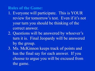 Rules of the Game:
1. Everyone will participate. This is YOUR
   review for tomorrow’s test. Even if it’s not
   your turn you should be thinking of the
   correct answer.
2. Questions will be answered by whoever’s
   turn it is. Final Jeopardy will be answered
   by the group.
3. Ms. McKinnon keeps track of points and
   has the final say for each answer. If you
   choose to argue you will be excused from
   the game.
 